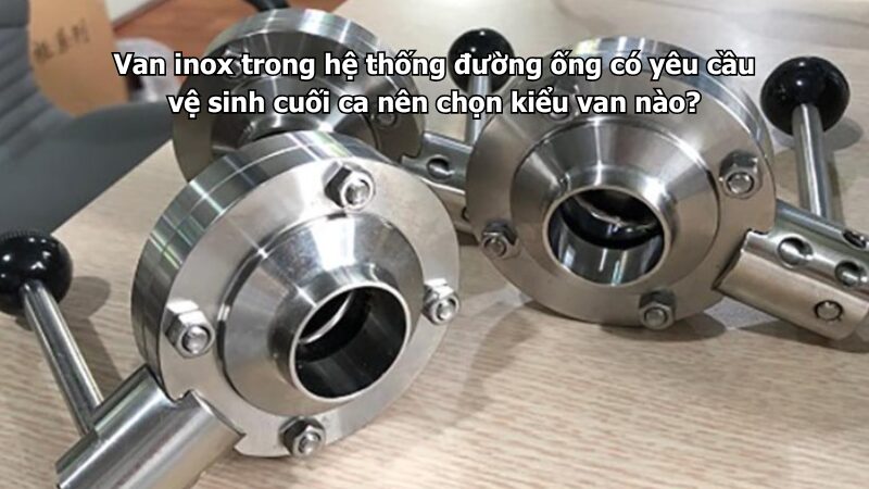Van inox trong hệ thống đường ống có yêu cầu vệ sinh cuối ca nên chọn kiểu van nào?